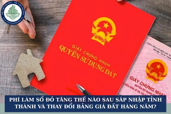 Phí làm sổ đỏ tăng thế nào sau sáp nhập tỉnh thành và thay đổi bảng giá đất hàng năm?