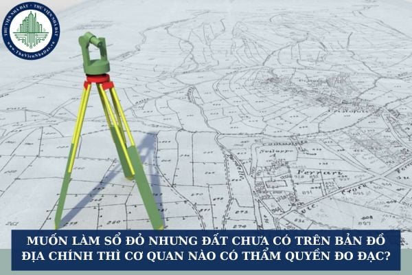 Muốn làm sổ đỏ nhưng đất chưa có trên bản đồ địa chính thì cơ quan nào có thẩm quyền đo đạc?
