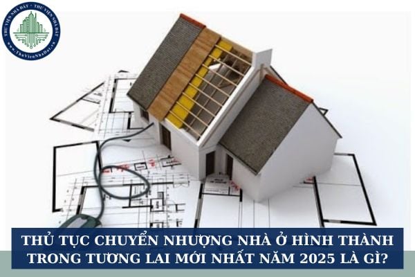 Thủ tục chuyển nhượng nhà ở hình thành trong tương lai mới nhất năm 2025 là gì?