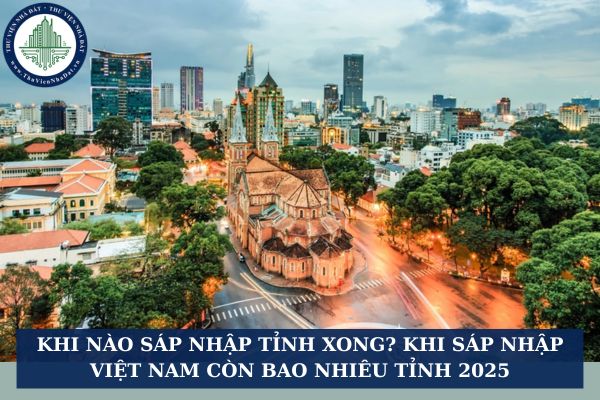Khi nào sáp nhập tỉnh xong? Khi sáp nhập Việt Nam còn bao nhiêu tỉnh 2025