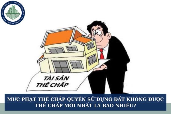 Mức phạt thế chấp quyền sử dụng đất không được thế chấp mới nhất là bao nhiêu?