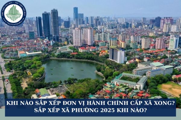 Khi nào sắp xếp đơn vị hành chính cấp xã xong? Sắp xếp xã phường 2025 khi nào?