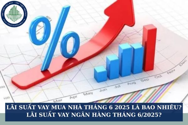 Lãi suất vay mua nhà tháng 6 2025 là bao nhiêu? Lãi suất vay ngân hàng tháng 6/2025?