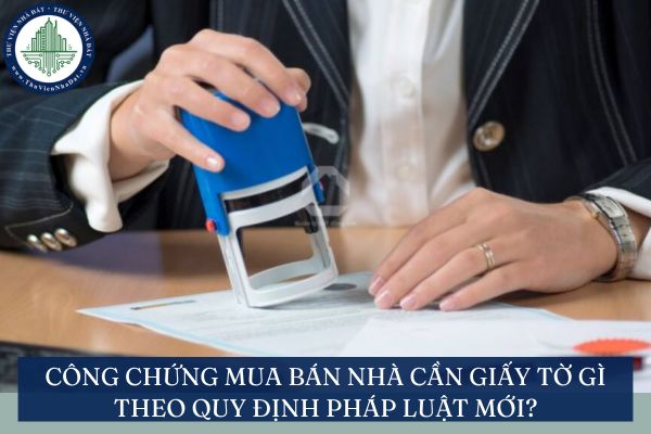 Công chứng mua bán nhà cần giấy tờ gì theo quy định pháp luật mới?