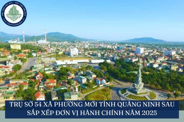 Trụ sở 54 xã phường mới tỉnh Quảng Ninh sau sắp xếp đơn vị hành chính năm 2025