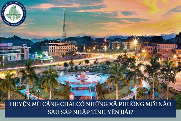 Huyện Mù Căng Chải có những xã phường mới nào sau sáp nhập tỉnh Yên Bái?