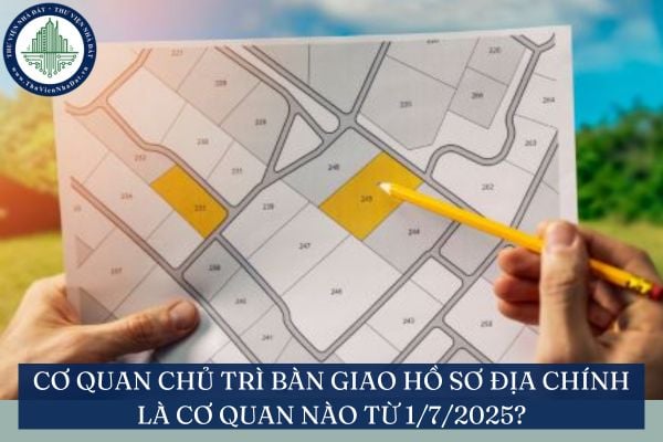 Cơ quan chủ trì bàn giao hồ sơ địa chính là cơ quan nào từ 1/7/2025?