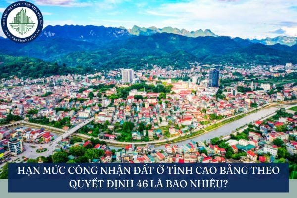 Hạn mức công nhận đất ở tỉnh Cao Bằng theo Quyết định 46 là bao nhiêu?