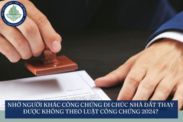 Nhờ người khác công chứng di chúc nhà đất thay mình được không theo Luật Công chứng 2024?