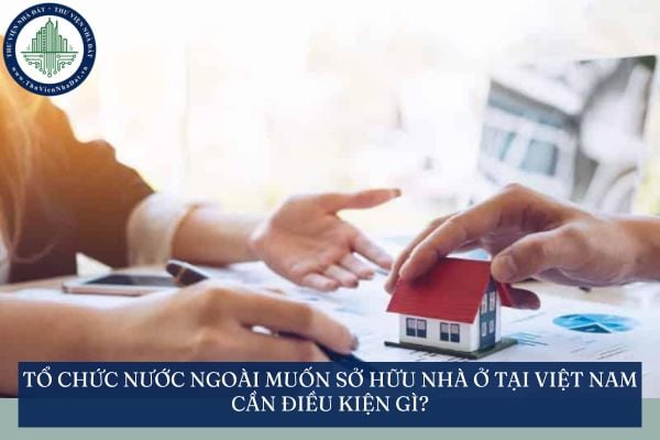 Tổ chức nước ngoài muốn sở hữu nhà ở tại Việt Nam cần điều kiện gì?