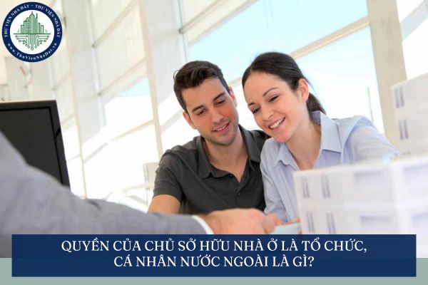 Quyền của chủ sở hữu nhà ở là tổ chức, cá nhân nước ngoài là gì?