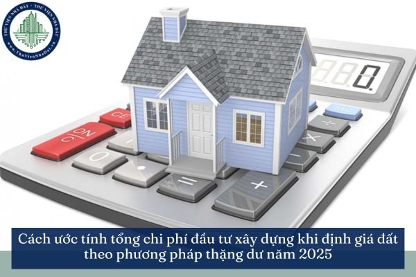 Cách ước tính tổng chi phí đầu tư xây dựng khi định giá đất theo phương pháp thặng dư năm 2025