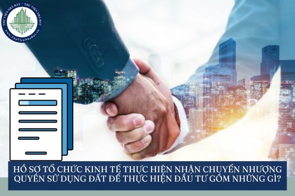 Hồ sơ tổ chức kinh tế thực hiện nhận chuyển nhượng quyền sử dụng đất để thực hiện đầu tư gồm những gì?