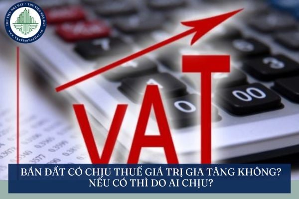 Bán đất có chịu thuế giá trị gia tăng không? Nếu có thì do ai chịu?