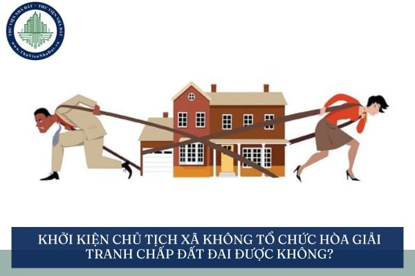 Khởi kiện chủ tịch xã không tổ chức hòa giải tranh chấp đất đai được không?
