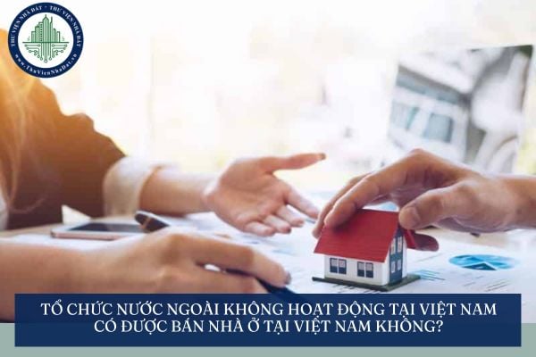 Tổ chức nước ngoài không hoạt động tại Việt Nam có được bán nhà ở tại Việt Nam không?