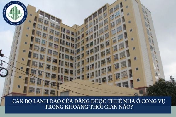 Cán bộ lãnh đạo của Đảng được thuê nhà ở công vụ trong khoảng thời gian nào?