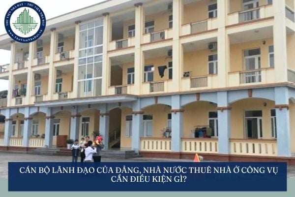 Cán bộ lãnh đạo của Đảng, Nhà nước thuê nhà ở công vụ cần điều kiện gì?