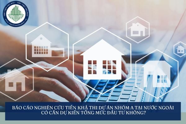 Báo cáo nghiên cứu tiền khả thi dự án nhóm A tại nước ngoài có cần dự kiến tổng mức đầu tư không?