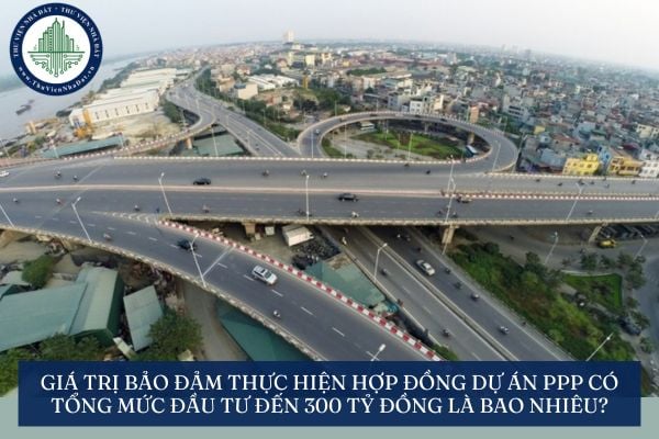 Giá trị bảo đảm thực hiện hợp đồng dự án PPP có tổng mức đầu tư đến 300 tỷ đồng là bao nhiêu?