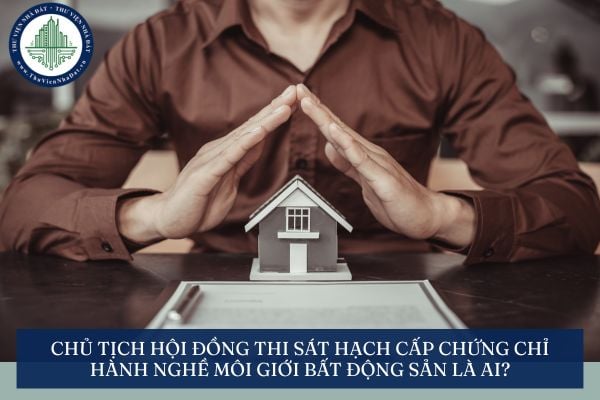 Chủ tịch Hội đồng thi sát hạch cấp chứng chỉ hành nghề môi giới bất động sản là ai?