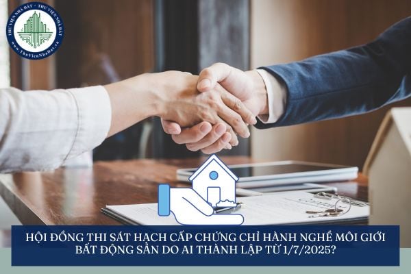 Hội đồng thi sát hạch cấp chứng chỉ hành nghề môi giới bất động sản do ai thành lập từ 1/7/2025?