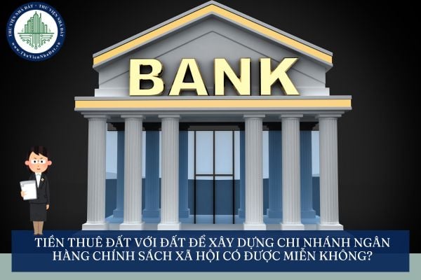 Tiền thuê đất với đất để xây dựng chi nhánh ngân hàng chính sách xã hội có được miễn không?