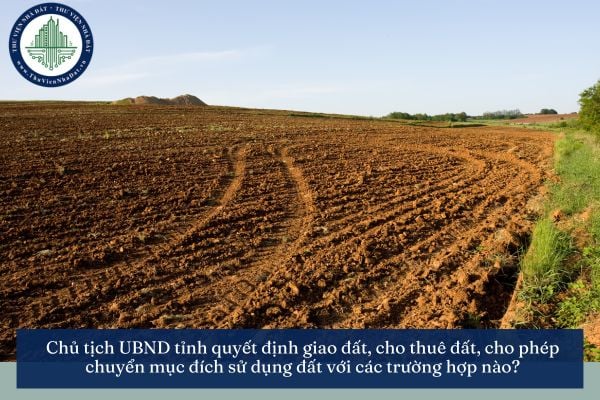 Chủ tịch UBND tỉnh quyết định giao đất, cho thuê đất, cho phép chuyển mục đích sử dụng đất với các trường hợp nào?