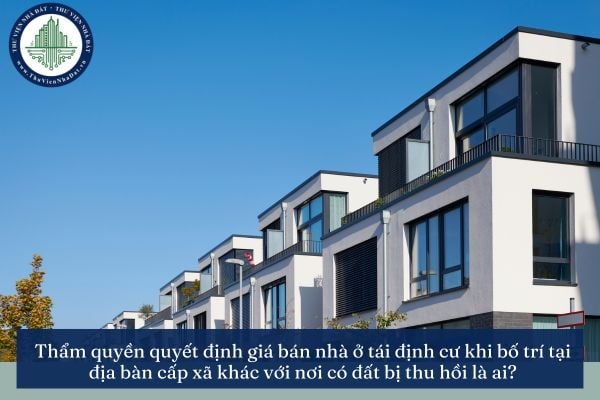 Thẩm quyền quyết định giá bán nhà ở tái định cư khi bố trí tại địa bàn cấp xã khác với nơi có đất bị thu hồi là ai?