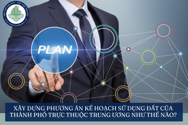 Xây dựng phương án kế hoạch sử dụng đất của thành phố trực thuộc Trung ương như thế nào?