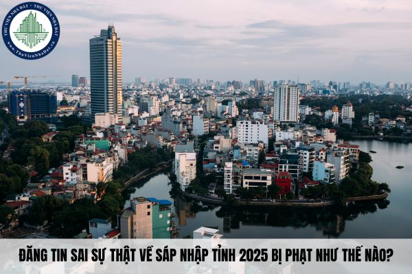 Đăng tin sai sự thật về sáp nhập tỉnh 2025 bị phạt như thế nào?