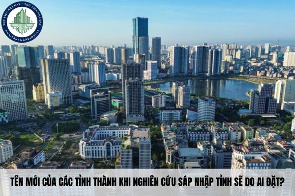 Tên mới của các tỉnh thành khi nghiên cứu sáp nhập tỉnh sẽ do ai đặt?