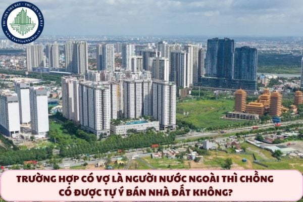 Trường hợp có vợ là người nước ngoài thì chồng có được tự ý bán nhà đất không?