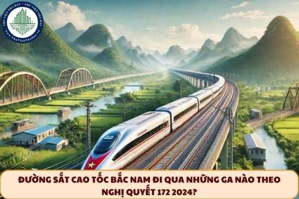Đường sắt cao tốc Bắc Nam đi qua những ga nào theo Nghị quyết 172 2024?
