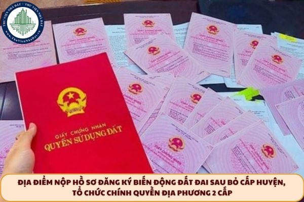 Địa điểm nộp hồ sơ đăng ký biến động đất đai sau bỏ cấp huyện, tổ chức chính quyền địa phương 2 cấp