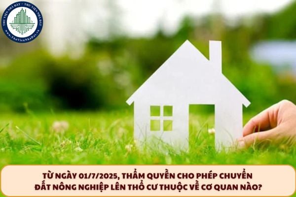 Từ ngày 01/7/2025, thẩm quyền cho phép chuyển đất nông nghiệp lên thổ cư thuộc về cơ quan nào?