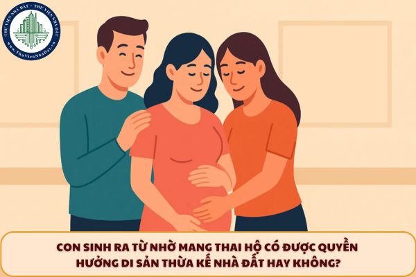 Con sinh ra từ nhờ mang thai hộ có được quyền hưởng di sản thừa kế nhà đất hay không?