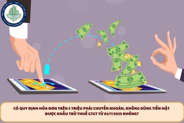 Có quy định hóa đơn trên 5 triệu phải chuyển khoản, không dùng tiền mặt được khấu trừ thuế GTGT từ 01/7/2025 không?