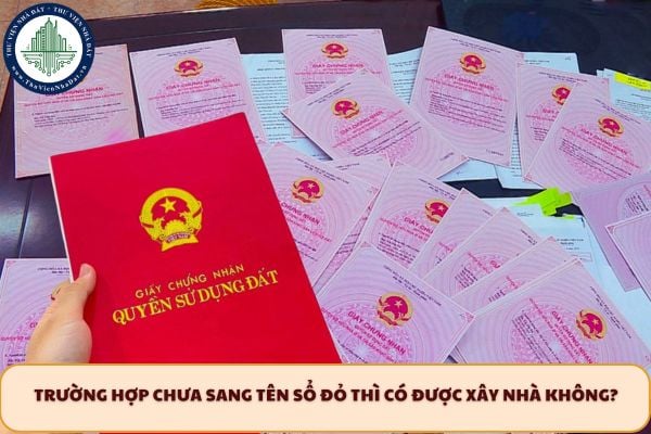 Trường hợp chưa sang tên Sổ đỏ thì có được xây nhà không?