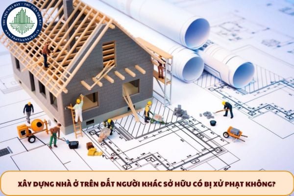 Xây dựng nhà ở trên đất người khác sở hữu có bị xử phạt không?