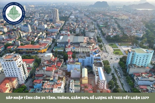 Sáp nhập tỉnh còn 34 tỉnh, thành, giảm 50% số lượng xã theo Kết luận 137?