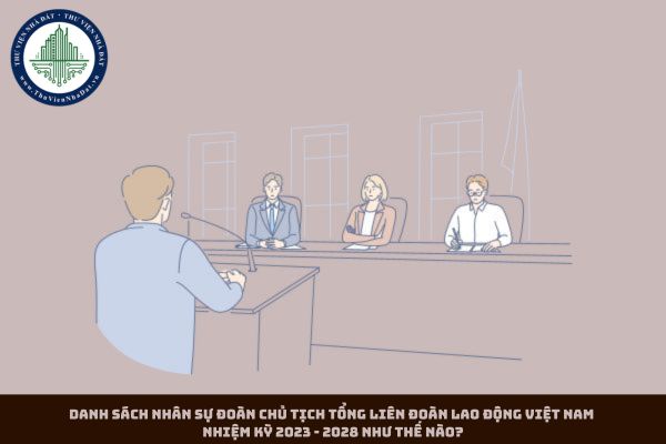 Danh sách nhân sự Đoàn Chủ tịch Tổng Liên đoàn Lao động Việt Nam nhiệm kỳ 2023 - 2028 như thế nào?