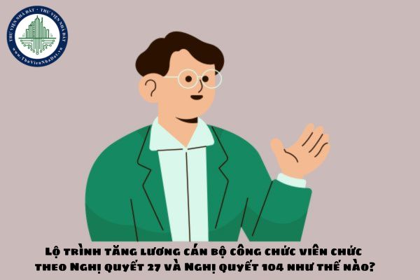 Lộ trình tăng lương cán bộ công chức viên chức theo Nghị quyết 27 và Nghị quyết 104 như thế nào?