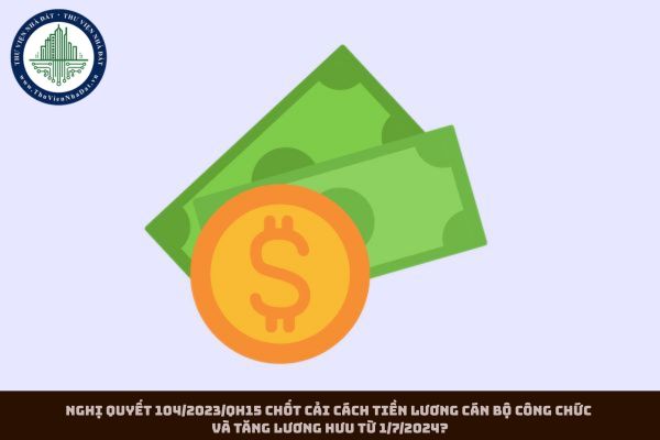 Nghị quyết 104/2023/QH15 chốt cải cách tiền lương cán bộ công chức và tăng lương hưu từ 1/7/2024?