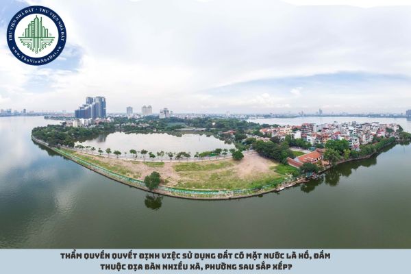 Thẩm quyền quyết định việc sử dụng đất có mặt nước là hồ, đầm thuộc địa bàn nhiều xã, phường sau sắp xếp?