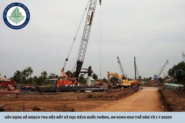 Xây dựng kế hoạch thu hồi đất vì mục đích quốc phòng, an ninh như thế nào từ 1 7 2025?