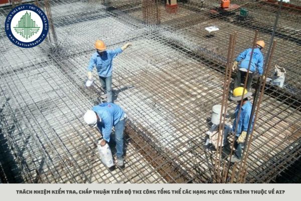 Trách nhiệm kiểm tra, chấp thuận tiến độ thi công tổng thể các hạng mục công trình thuộc về ai?