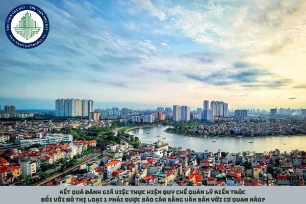 Kết quả đánh giá việc thực hiện quy chế quản lý kiến trúc đối với đô thị loại 1 phải được báo cáo bằng văn bản với cơ quan nào?