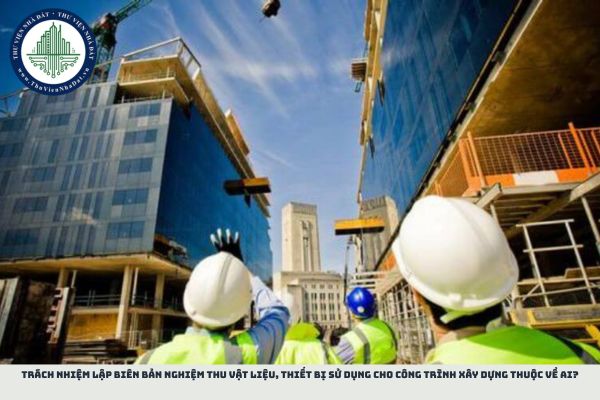 Trách nhiệm lập biên bản nghiệm thu vật liệu, thiết bị sử dụng cho công trình xây dựng thuộc về ai?