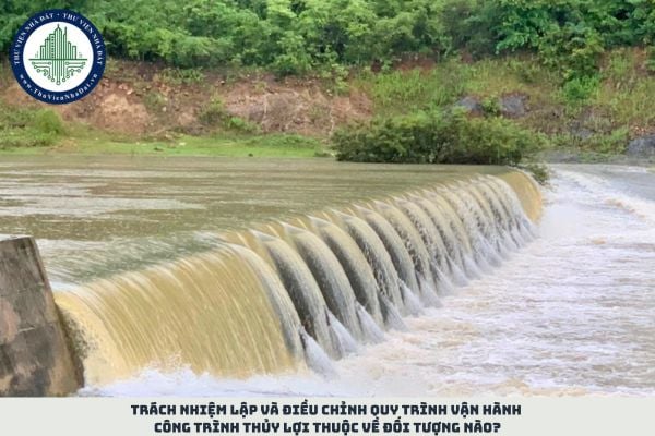 Trách nhiệm lập và điều chỉnh quy trình vận hành công trình thủy lợi thuộc về đối tượng nào?